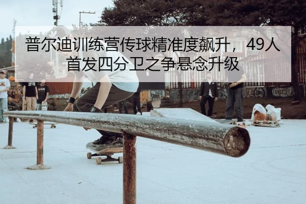 普尔迪训练营传球精准度飙升，49人首发四分卫之争悬念升级